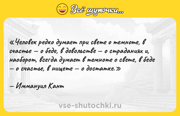 Цитата: Человек редко думает при свете о темноте, в счастье о беде, в довольстве о страданиях и, наоборот, всегда думает в темноте о свете, в беде о счастье, в нищете о достатке.Иммануил Кант