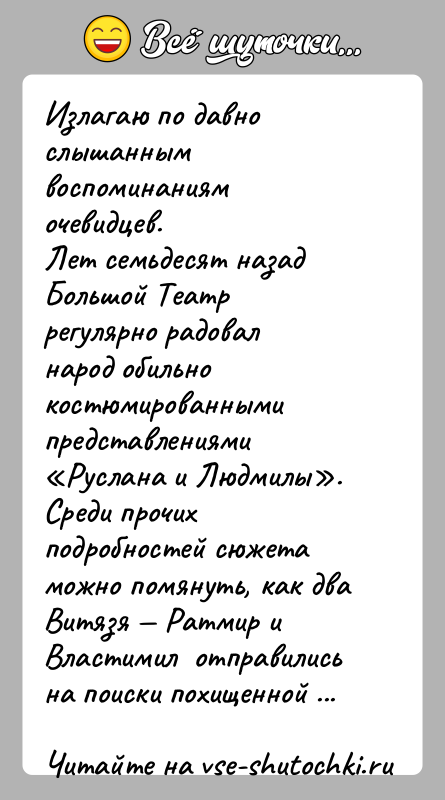 История: Излагаю по давно слышанным воспоминаниям очевидцев.Лет семьдесят назад Большой Театр регулярно радовал народ обильно костюмированными представлениями Руслана и Людмилы . Среди