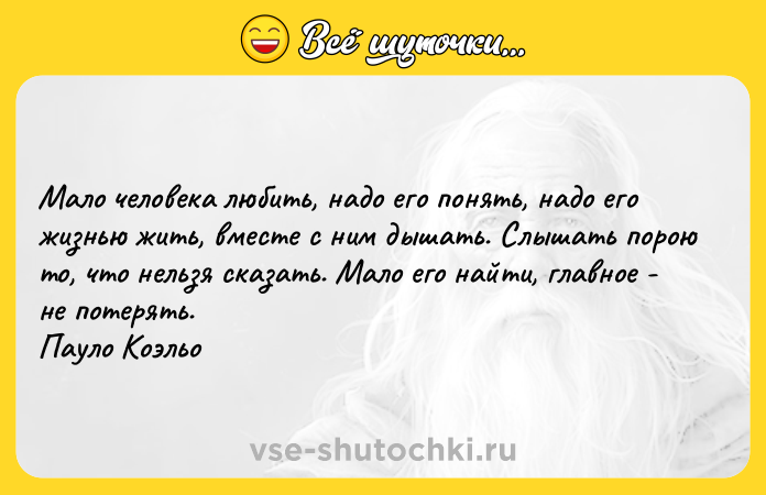 Цитата: Мало человека любить, надо его понять, надо его жизнью жить, вместе с ним дышать. Слышать порою то, что нельзя сказать. Мало его найти, главное - не потерять. Пауло Коэльо