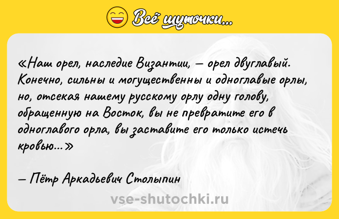 Цитата: Наш орел, наследие Византии, орел двуглавый. Конечно, сильны и могущественны и одноглавые орлы, но, отсекая нашему русскому орлу одну голову, обращенную на Восток, вы не превратите его в одноглавого орла, вы заставите его только истечь кровью Пётр Аркадьевич Столыпин