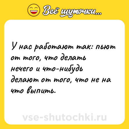Шутка: У нас работают так: пьют от того, что делать нечего и что-нибудь делают от того, что не на что выпить.