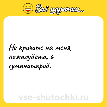 Шутка: Не кричите на меня, пожалуйста, я гуманитарий.