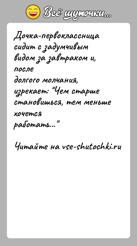 История: Дочка-первоклассница сидит с задумчивым видом за завтраком и, последолгого молчания, изрекает: Чем старше становишься, тем меньше хочетсяработать...