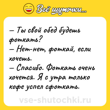 Шутка: — Ты свой обед будешь фоткать? <br>— Нет-нет, фоткай, если хочешь. <br>— Спасибо. Фоткать очень хочется. Я с утра только кофе успел сфоткать.