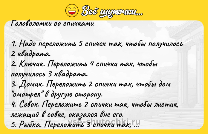 Цитата: Головоломки со спичками1. Надо переложить 5 спичек так, чтобы получилось 2 квадрата.2. Ключик. Переложить 4 спички так, чтобы получилось 3 квадрата.3. Домик. Переложить 2 спички так, чтобы дом смотрел в другую сторону.4. Совок. Переложить 2 спички так, чтобы листик, лежащий в совке, оказался вне его.5. Рыбка. Переложить 3 спички так, чтобы рыба поплыла назад.6