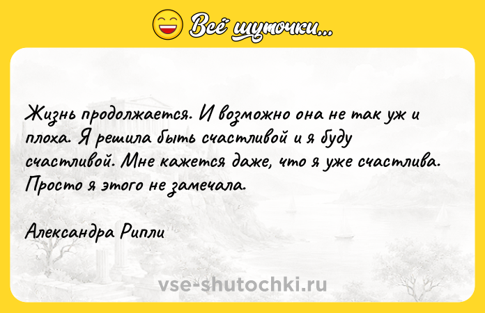 Цитата: Жизнь продолжается. И возможно она не так уж и плоха. Я решила быть счастливой и я буду счастливой. Мне кажется даже, что я уже счастлива. Просто я этого не замечала. Александра Рипли