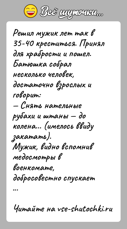 История: Решил мужик лет так в 35-40 креститься. Принял для храбрости и пошел.Батюшка собрал несколько человек, достаточно взрослых и говорит: Снять