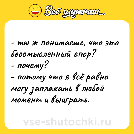 Шутка: - ты ж понимаешь, что это бессмысленный спор?  <br>- почему?  <br>- потому что я всё равно могу заплакать в любой момент и выиграть.