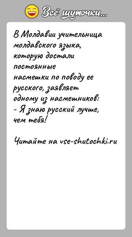 История: В Молдавии учительница молдавского языка, которую достали постоянныенасмешки по поводу ее русского, заявляет одному из насмешников:- Я знаю русский лучше,