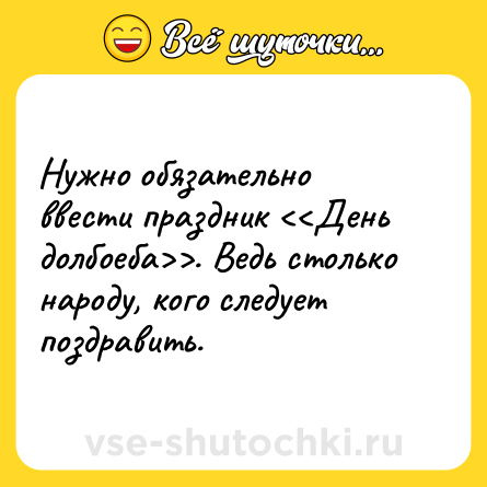 Шутка: Нужно обязательно ввести праздник . Ведь столько народу, кого следует поздравить.