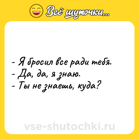 Шутка: - Я бросил все ради тебя. <br>- Да, да, я знаю. <br>- Ты не знаешь, куда?