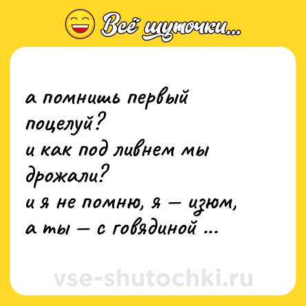 Шутка: а помнишь первый поцелуй?  <br>и как под ливнем мы дрожали?  <br>и я не помню, я — изюм,  <br>а ты — с говядиной хинкали.