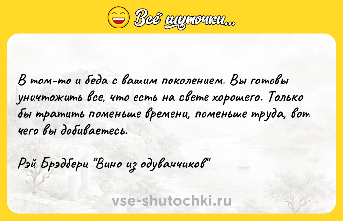 Цитата: В том-то и беда с вашим поколением. Вы готовы уничтожить все, что есть на свете хорошего. Только бы тратить поменьше времени, поменьше труда, вот чего вы добиваетесь.Рэй Брэдбери Вино из одуванчиков