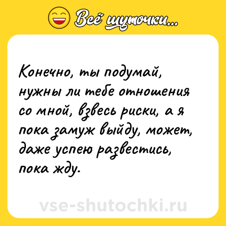 Шутка: Конечно, ты подумай, нужны ли тебе отношения со мной, взвесь риски, а я пока замуж выйду, может, даже успею развестись, пока жду.