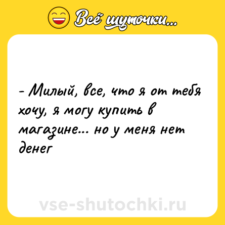 Шутка: - Милый, все, что я от тебя хочу, я могу купить в магазине... но у меня нет денег