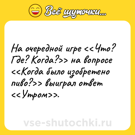 Шутка: На очередной игре <<Что? Где? Когда?>> на вопросе <<Когда было изобретено пиво?>> выиграл ответ <<Утром>>.