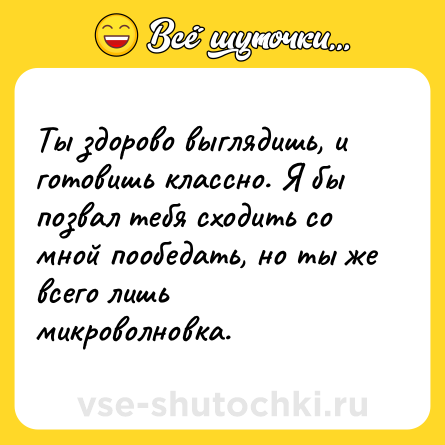 Шутка: Ты здорово выглядишь, и готовишь классно. Я бы позвал тебя сходить со мной пообедать, но ты же всего лишь микроволновка.