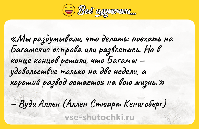 Цитата: Мы раздумывали, что делать: поехать на Багамские острова или развестись. Но в конце концов решили, что Багамы удовольствие только на две недели, а хороший развод остается на всю жизнь.Вуди Аллен (Аллен Стюарт Кенигсберг)