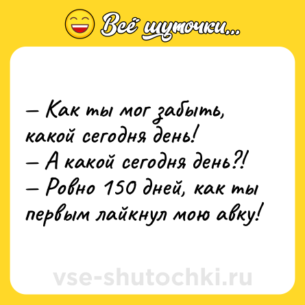 Шутка: — Как ты мог забыть, какой сегодня день!<br>— А какой сегодня день?!<br>— Ровно 150 дней, как ты первым лайкнул мою авку!