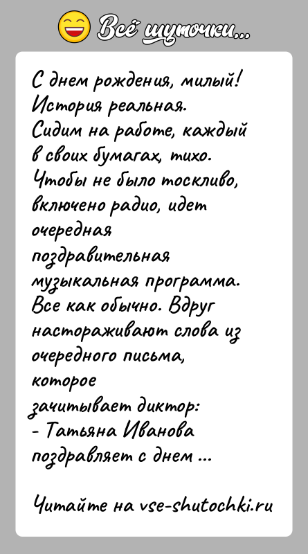 История: С днем рождения, милый!История реальная.Сидим на работе, каждый в своих бумагах, тихо. Чтобы не было тоскливо,включено радио, идет очередная поздравительная