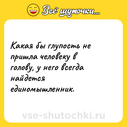 Шутка: Какая бы глупость не пришла человеку в голову, у него всегда найдется единомышленник.