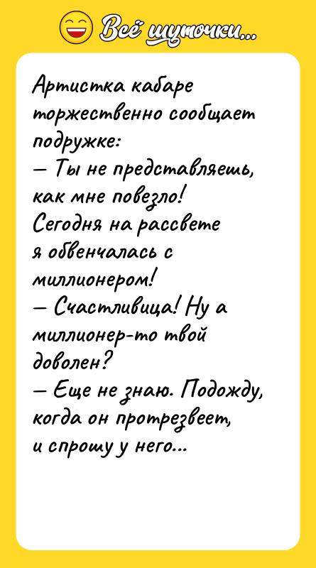 Шутка: Артистка кабаре торжественно сообщает подружке: Ты не представляешь, как мне повезло! Сегодня на рассветея обвенчалась с миллионером! Счастливица! Ну а миллионер-то твой доволен? Еще не знаю. Подожду, когда он протрезвеет, и спрошу у него...