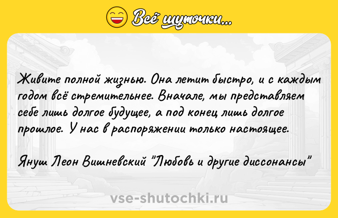 Цитата: Живите полной жизнью. Она летит быстро, и с каждым годом всё стремительнее. Вначале, мы представляем себе лишь долгое будущее, а под конец лишь долгое прошлое. У нас в распоряжении только настоящее.Януш Леон Вишневский Любовь и другие диссонансы