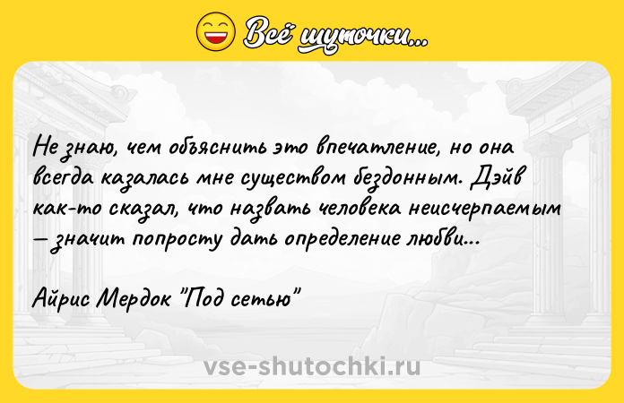 Цитата: Не знаю, чем объяснить это впечатление, но она всегда казалась мне существом бездонным. Дэйв как-то сказал, что назвать человека неисчерпаемым значит попросту дать определение любви...Айрис Мердок Под сетью