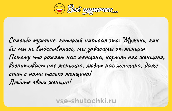 Цитата: Спасибо мужчине, который написал это: Мужики, как бы мы не выделывались, мы зависимы от женщин. Потому что рожает нас женщина, кормит нас женщина, воспитывает нас женщина, любит нас женщина, даже спит с нами только женщина! Любите своих женщин!