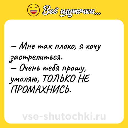 Шутка: — Мне так плохо, я хочу застрелиться.<br>— Очень тебя прошу, умоляю, ТОЛЬКО НЕ ПРОМАХНИСЬ.