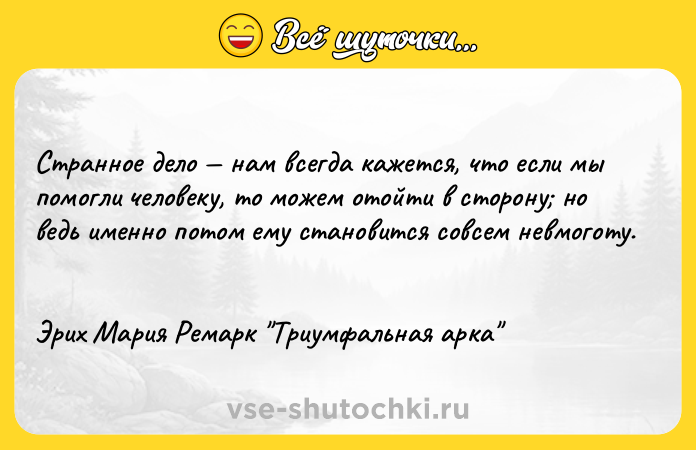 Цитата: Странное дело нам всегда кажется, что если мы помогли человеку, то можем отойти в сторону но ведь именно потом ему становится совсем невмоготу. Эрих Мария Ремарк Триумфальная арка