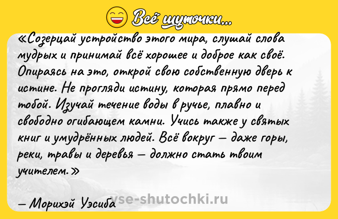 Цитата: Созерцай устройство этого мира, слушай слова мудрых и принимай всё хорошее и доброе как своё. Опираясь на это, открой свою собственную дверь к истине. Не прогляди истину, которая прямо перед тобой. Изучай течение воды в ручье, плавно и свободно огибающем камни. Учись также у святых книг и умудрённых людей. Всё вокруг даже горы, реки, травы и деревья должно стать твоим учителем.Морихэй Уэсиба