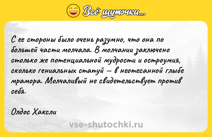 Цитата: С ее стороны было очень разумно, что она по большей части молчала. В молчании заключено столько же потенциальной мудрости и остроумия, сколько гениальных статуй в неотесанной глыбе мрамора. Молчаливый не свидетельствует против себя. Олдос Хаксли