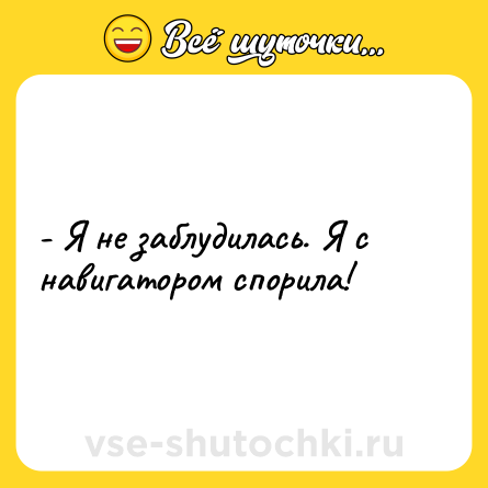Шутка: - Я не заблудилась. Я с навигатором спорила!