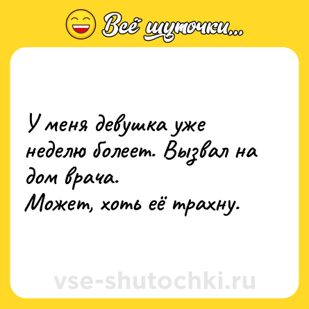 Шутка: У меня девушка уже неделю болеет. Вызвал на дом врача.<br>Может, хоть её трахну.