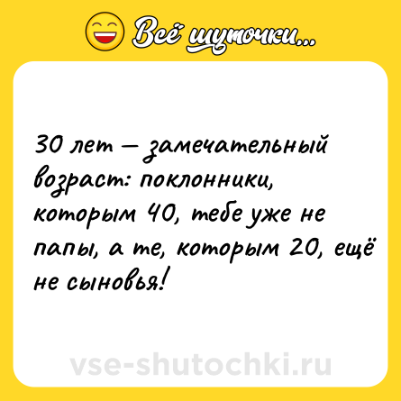 Шутка: 30 лет — замечательный возраст: поклонники, которым 40, тебе уже не папы, а те, которым 20, ещё не сыновья!
