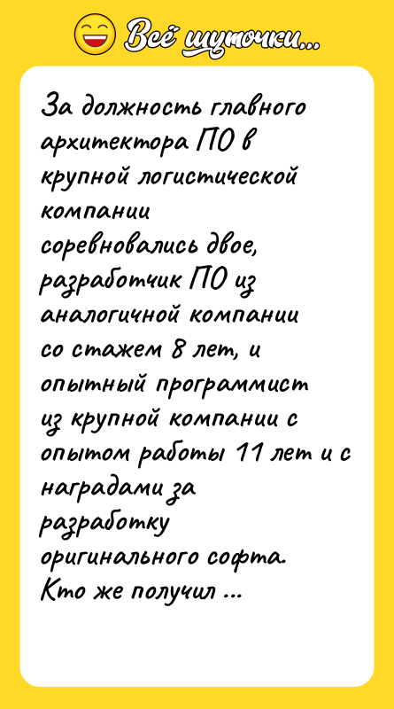 Шутка: За должность главного архитектора ПО в крупной логистической компании соревновались двое, разработчик ПО из аналогичной компании со стажем 8 лет, и опытный программист из крупной компании с опытом работы 11 лет и с наградами за разработку оригинального софта.Кто же получил эту должность?Правильно, дядя жены директора компании, мужчина 59 лет с медицинским образованием.