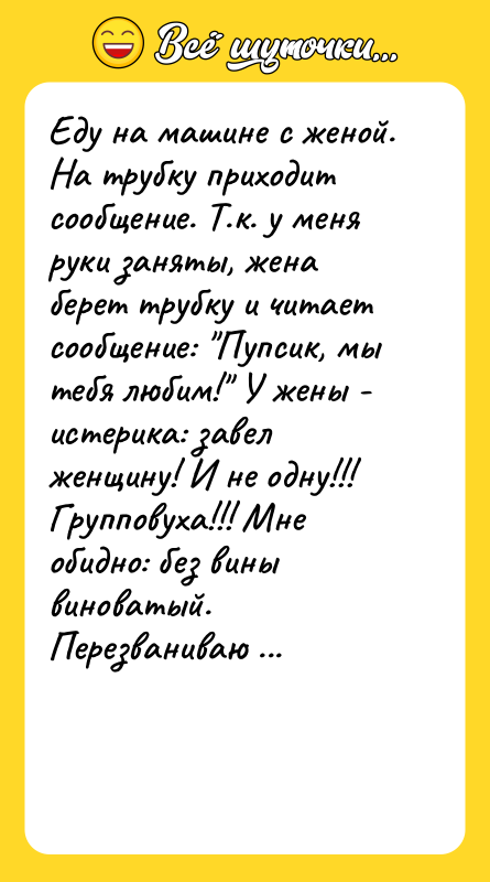 Шутка: Еду на машине с женой. На трубку приходит сообщение. Т.к. у меня руки заняты, жена берет трубку и читает сообщение: Пупсик, мы тебя любим! У жены - истерика: завел женщину! И не одну!!! Групповуха!!! Мне обидно: без вины виноватый. Перезваниваю отправителю, отвечает мужской голос. Представляюсь: Я-пупсик, а ты кто? Он замялся и отключился. Через минуту приходит еще одно сообщение: Мужик, извини