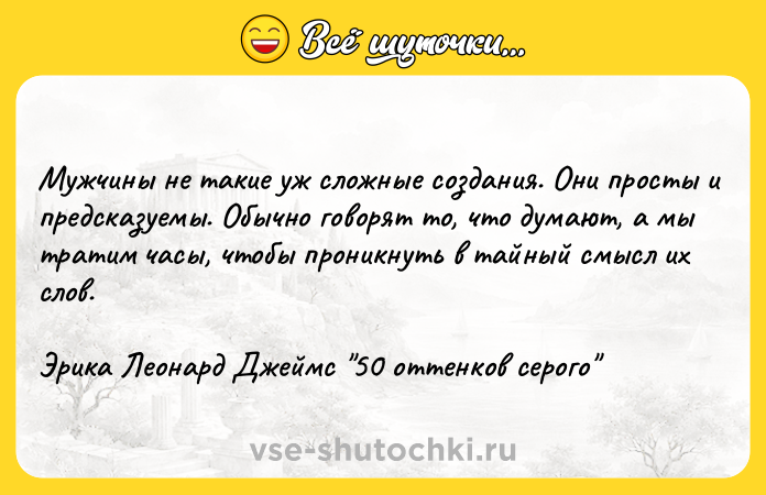 Цитата: Мужчины не такие уж сложные создания. Они просты и предсказуемы. Обычно говорят то, что думают, а мы тратим часы, чтобы проникнуть в тайный смысл их слов.Эрика Леонард Джеймс 50 оттенков серого