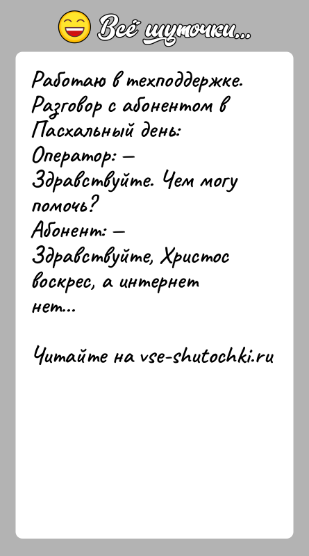 История: Работаю в техподдержке. Разговор с абонентом в Пасхальный день:Оператор: Здравствуйте. Чем могу помочь?Абонент: Здравствуйте, Христос воскрес, а интернет