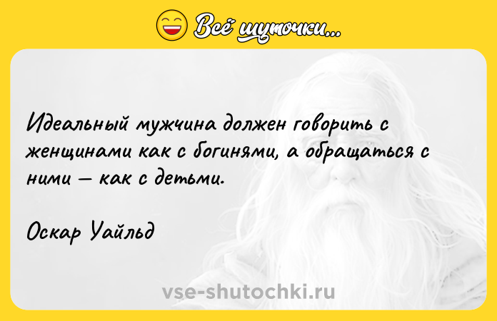 Цитата: Идеальный мужчина должен говорить с женщинами как с богинями, а обращаться с ними как с детьми.Оскар Уайльд