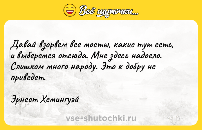 Цитата: Давай взорвем все мосты, какие тут есть, и выберемся отсюда. Мне здесь надоело. Слишком много народу. Это к добру не приведет.Эрнест Хемингуэй