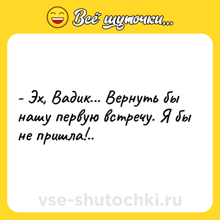 Шутка: - Эх, Вадик... Вернуть бы нашу первую встречу. Я бы не пришла!..