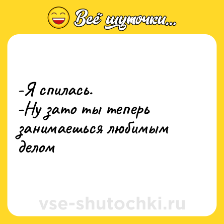 Шутка: -Я спилась. <br>-Ну зато ты теперь занимаешься любимым делом