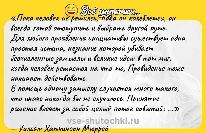 Цитата: Пока человек не решился, пока он колеблется, он всегда готов отступить и выбрать другой путь.Для любого проявления инициативы существует одна простая истина, незнание которой убивает бесчисленные замыслы и великие идеи: в тот миг, когда человек решается на что-то, Провидение тоже начинает действовать.В помощь одному замыслу случается много такого, что иначе никогда бы не случилось. Принятое решение влечет за собой целый поток событий: полезных совпадений, встреч и предложений о материальной поддержке, в которые никто и никогда бы не поверил заранее.На что бы вы ни были способны, чего бы вы ни надеялись достичь начните делать это! Смелость влечет за собой гениальность, силу и чудеса. Начинайте прямо сейчас!Уильям Хатчинсон Мюррей
