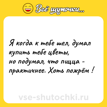 Шутка: Я когда к тебе шел, думал купить тебе цветы,<br>но подумал, что пицца - практичнее. Хоть пожрём !
