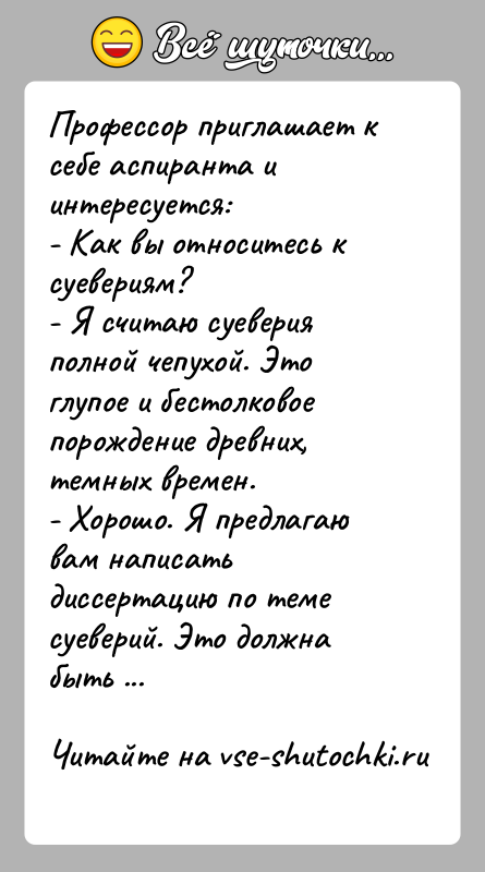 История: Профессор приглашает к себе аспиранта и интересуется:- Как вы относитесь к суевериям?- Я считаю суеверия полной чепухой. Это глупое и