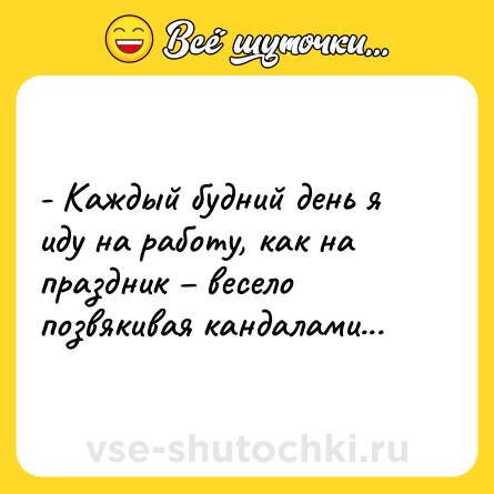 Шутка: - Каждый будний день я иду на работу, как на праздник – весело позвякивая кандалами...