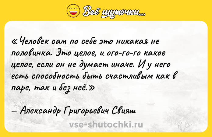Цитата: Человек сам по себе это никакая не половинка. Это целое, и ого-го-го какое целое, если он не думает иначе. И у него есть способность быть счастливым как в паре, так и без неё.Александр Григорьевич Свияш