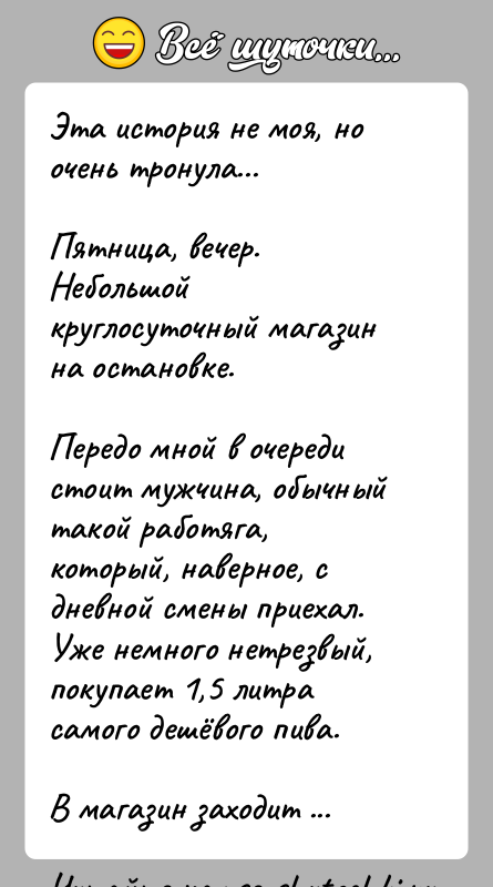 История: Эта история не моя, но очень тронула...Пятница, вечер.Небольшой круглосуточный магазин на остановке.Передо мной в очереди стоит мужчина, обычный такой работяга,